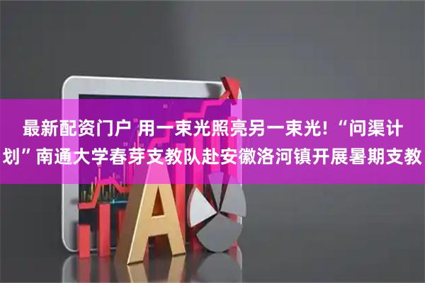 最新配资门户 用一束光照亮另一束光! “问渠计划”南通大学春芽支教队赴安徽洛河镇开展暑期支教