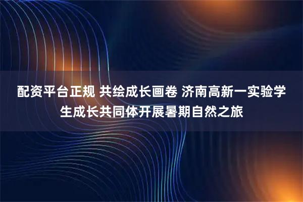 配资平台正规 共绘成长画卷 济南高新一实验学生成长共同体开展暑期自然之旅